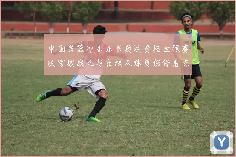 中国男篮冲击东京奥运资格世预赛收官战战况与出线及球员伤停看点