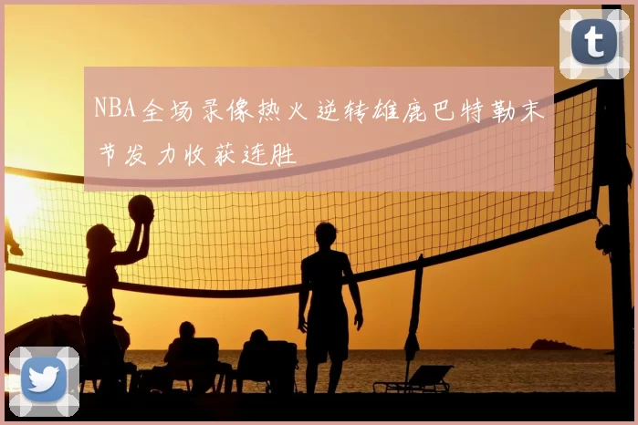 NBA全场录像热火逆转雄鹿巴特勒末节发力收获连胜