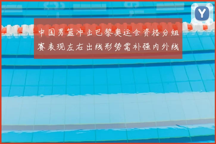 中国男篮冲击巴黎奥运会资格分组赛表现左右出线形势需补强内外线