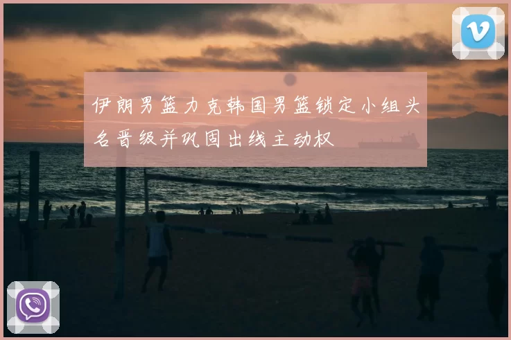 伊朗男篮力克韩国男篮锁定小组头名晋级并巩固出线主动权