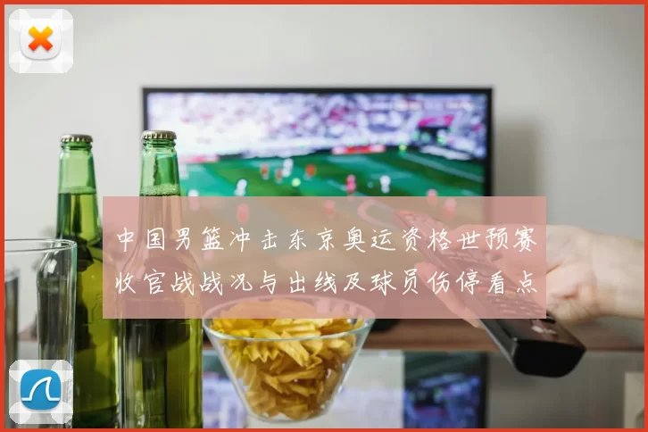 中国男篮冲击东京奥运资格世预赛收官战战况与出线及球员伤停看点