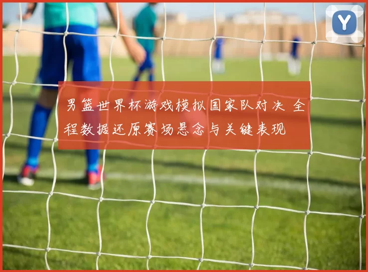 男篮世界杯游戏模拟国家队对决 全程数据还原赛场悬念与关键表现