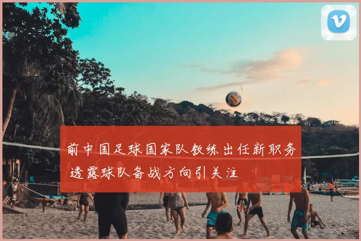 前中国足球国家队教练出任新职务 透露球队备战方向引关注
