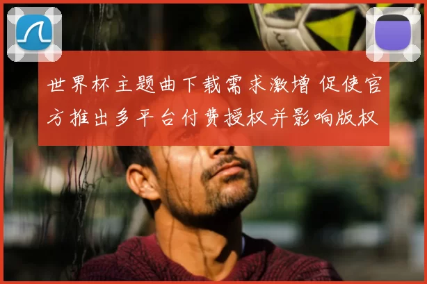 世界杯主题曲下载需求激增 促使官方推出多平台付费授权并影响版权分成