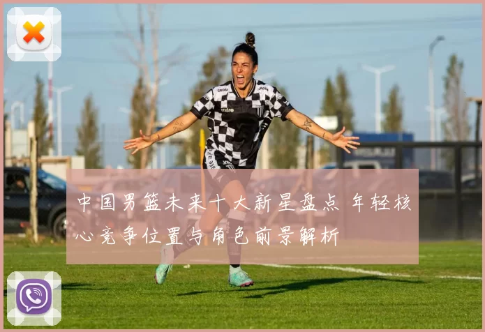 中国男篮未来十大新星盘点 年轻核心竞争位置与角色前景解析