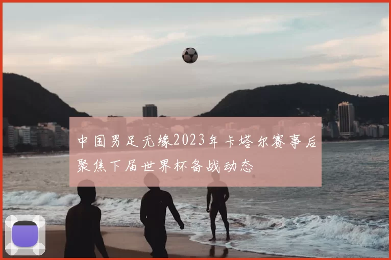 中国男足无缘2023年卡塔尔赛事后聚焦下届世界杯备战动态
