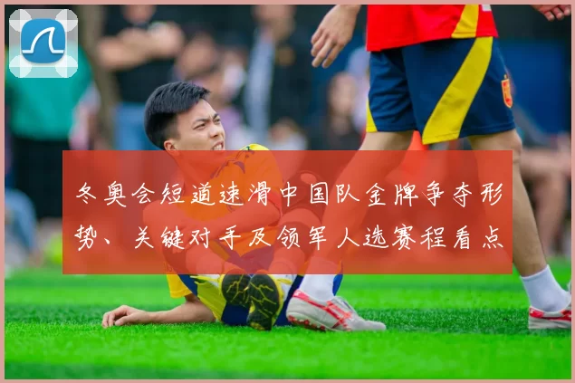 冬奥会短道速滑中国队金牌争夺形势、关键对手及领军人选赛程看点