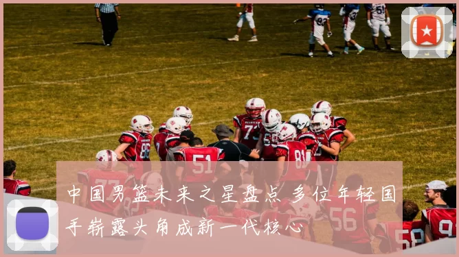 中国男篮未来之星盘点 多位年轻国手崭露头角成新一代核心