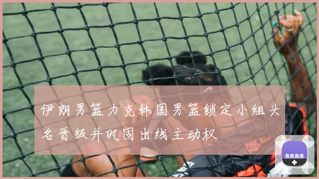 伊朗男篮力克韩国男篮锁定小组头名晋级并巩固出线主动权