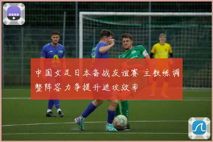 中国女足日本备战友谊赛 主教练调整阵容力争提升进攻效率