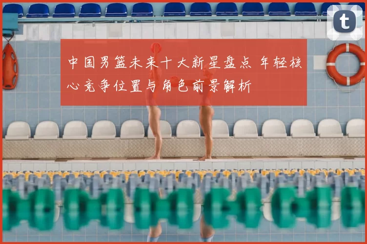 中国男篮未来十大新星盘点 年轻核心竞争位置与角色前景解析