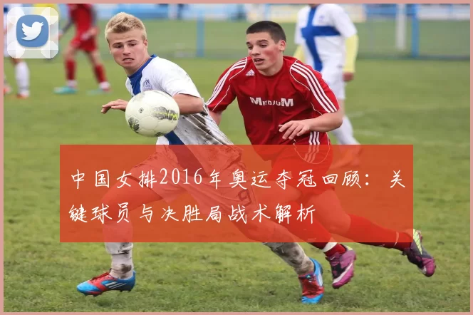中国女排2016年奥运夺冠回顾:关键球员与决胜局战术解析