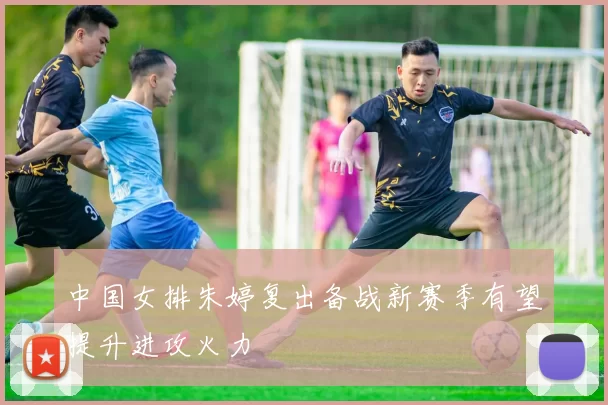 中国女排朱婷复出备战新赛季有望提升进攻火力