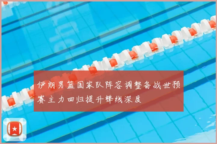 伊朗男篮国家队阵容调整备战世预赛主力回归提升锋线深度