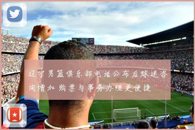 辽宁男篮俱乐部电话公布后球迷咨询增加 购票与事务办理更便捷