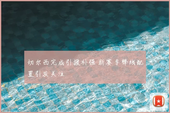 切尔西完成引援补强 新赛季锋线配置引发关注