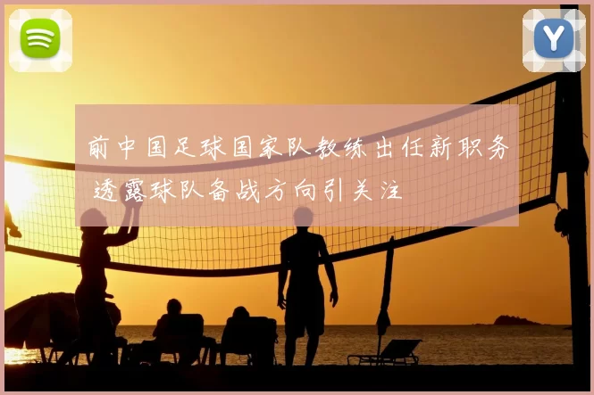 前中国足球国家队教练出任新职务 透露球队备战方向引关注