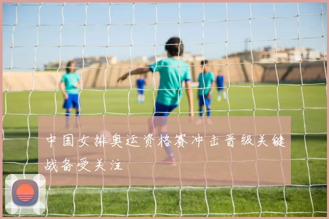 中国女排奥运资格赛冲击晋级关键战备受关注