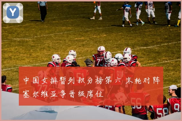 中国女排暂列积分榜第六 末轮对阵塞尔维亚争晋级席位