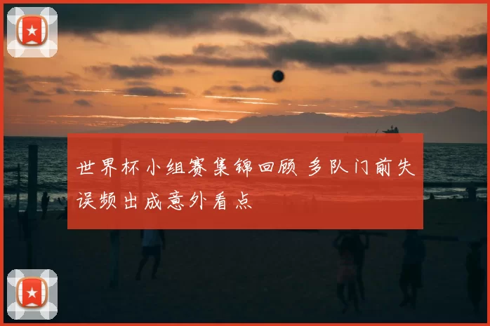 世界杯小组赛集锦回顾 多队门前失误频出成意外看点