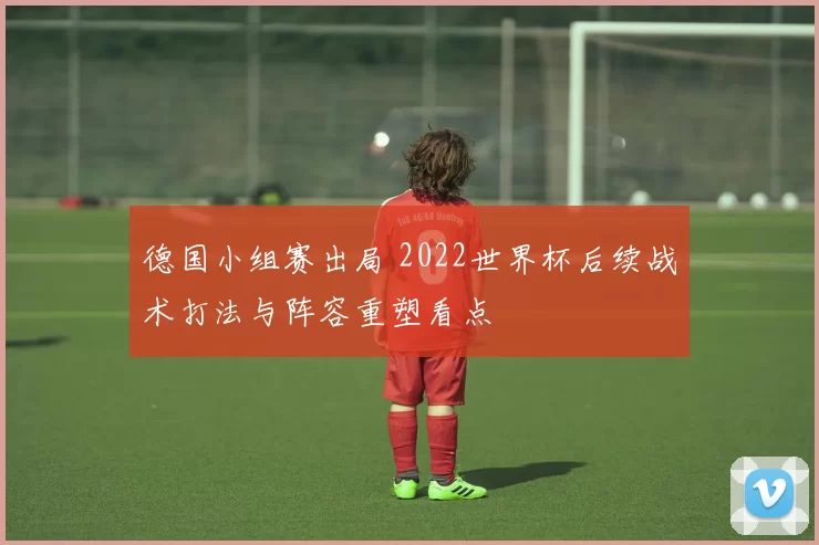 德国小组赛出局 2022世界杯后续战术打法与阵容重塑看点