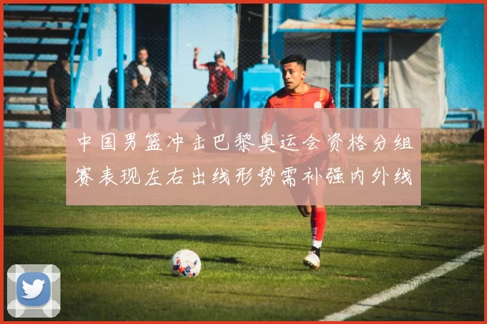 中国男篮冲击巴黎奥运会资格分组赛表现左右出线形势需补强内外线