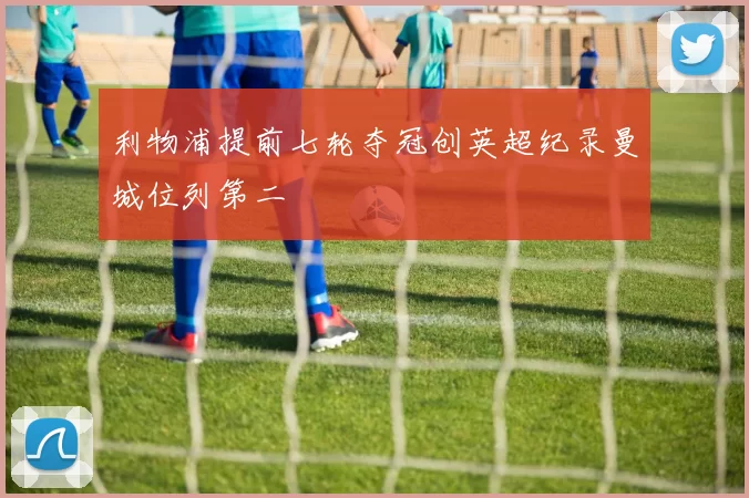 利物浦提前七轮夺冠创英超纪录曼城位列第二