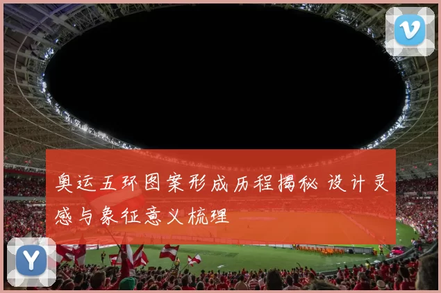 奥运五环图案形成历程揭秘 设计灵感与象征意义梳理