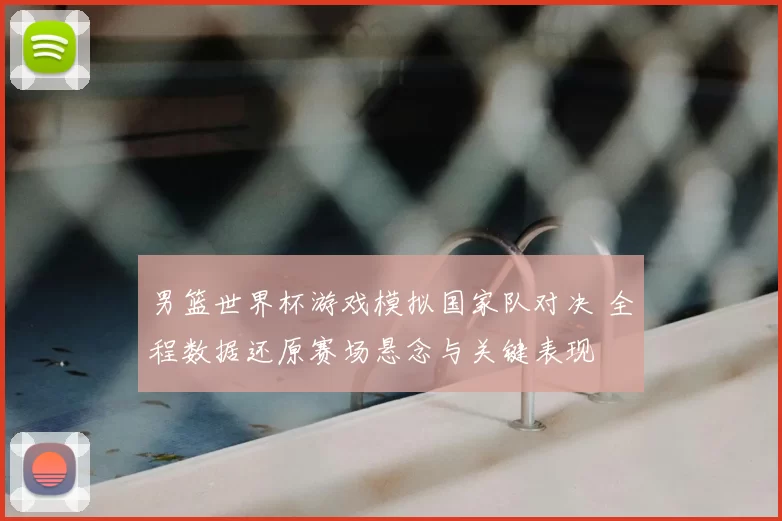 男篮世界杯游戏模拟国家队对决 全程数据还原赛场悬念与关键表现